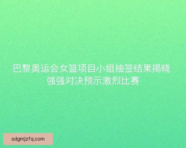 巴黎奥运会女篮项目小组抽签结果揭晓 强强对决预示激烈比赛