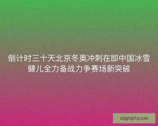 倒计时三十天北京冬奥冲刺在即中国冰雪健儿全力备战力争赛场新突破