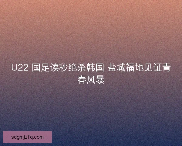 U22 国足读秒绝杀韩国 盐城福地见证青春风暴