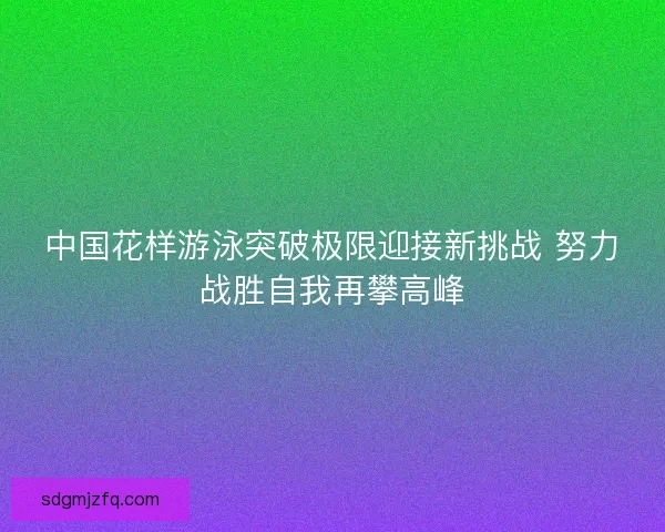 中国花样游泳突破极限迎接新挑战 努力战胜自我再攀高峰