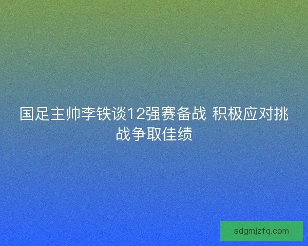 国足主帅李铁谈12强赛备战 积极应对挑战争取佳绩