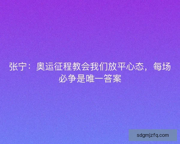 张宁：奥运征程教会我们放平心态，每场必争是唯一答案