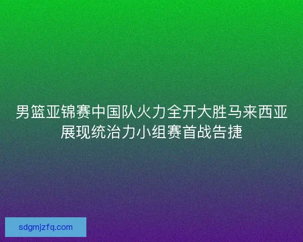 男篮亚锦赛中国队火力全开大胜马来西亚展现统治力小组赛首战告捷